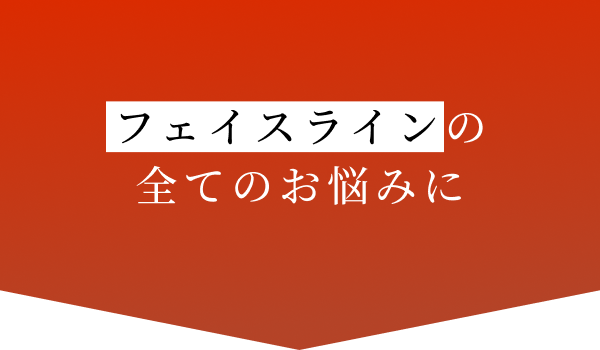 フェイスラインの
        全てのお悩みに
