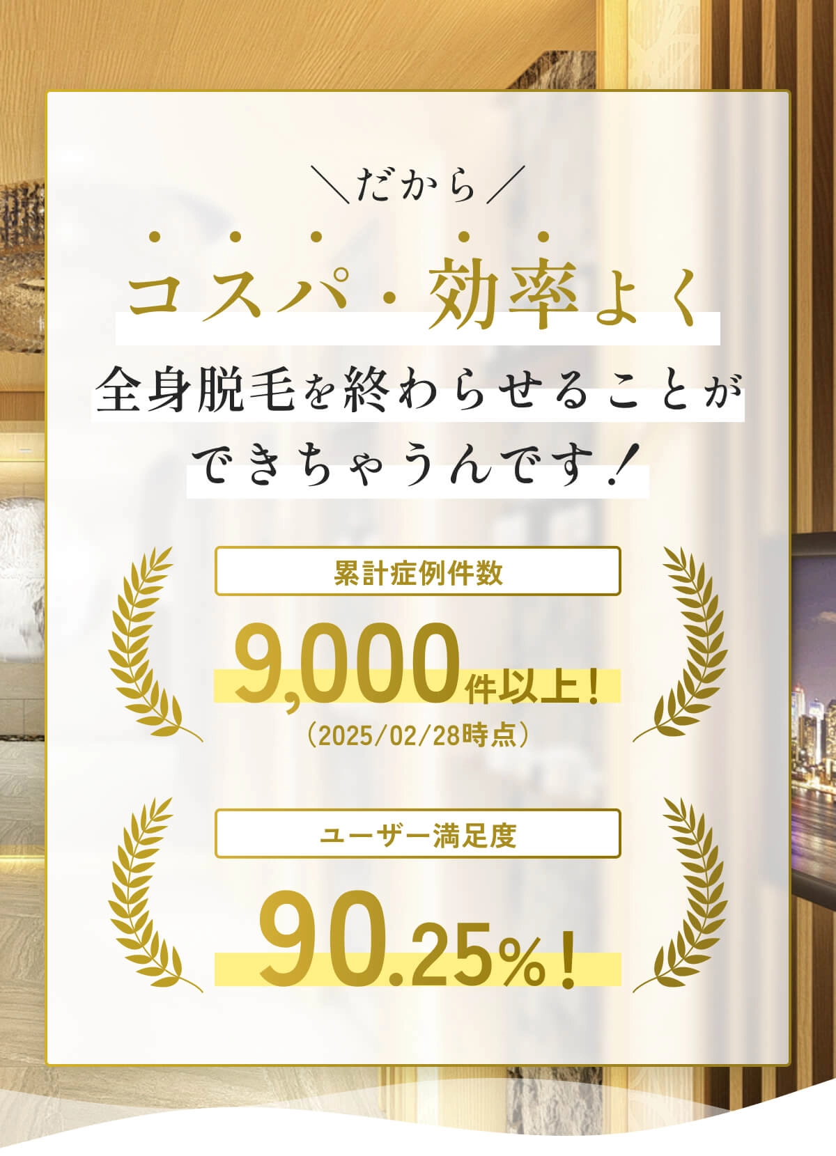 だからコスパ・効率よく全身脱毛を終わらせることができちゃうんです！累計症例件数9,000件以上！（2025/02/28時点）ユーザー満足度90.25%！