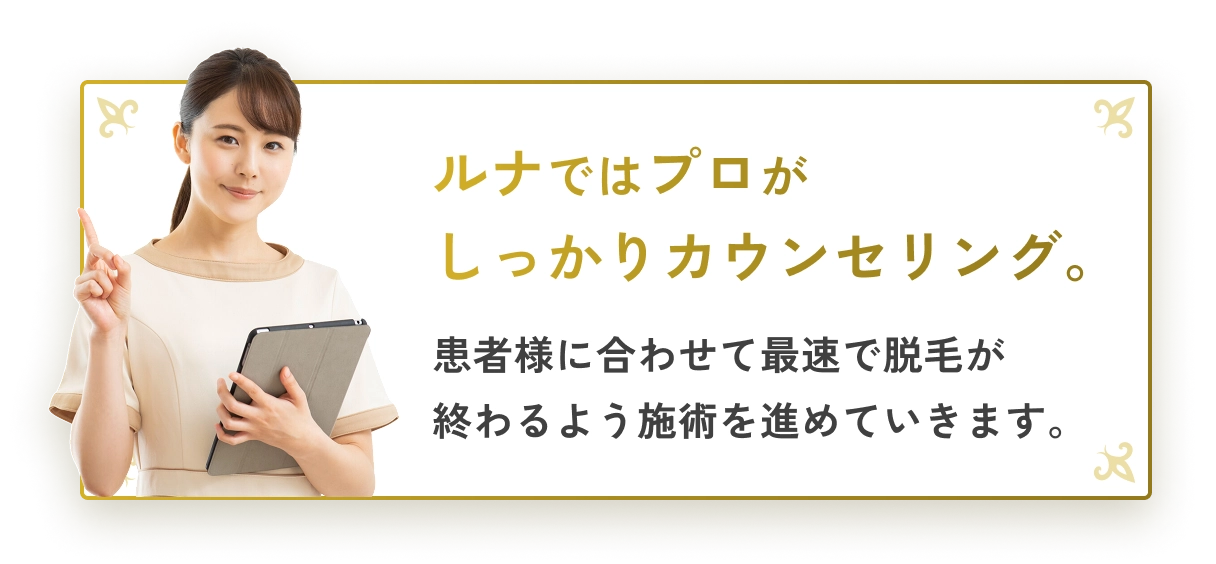 ルナではプロがしっかりカウンセリング。患者様に合わせて最速で脱毛が終わるよう施術を進めていきます。